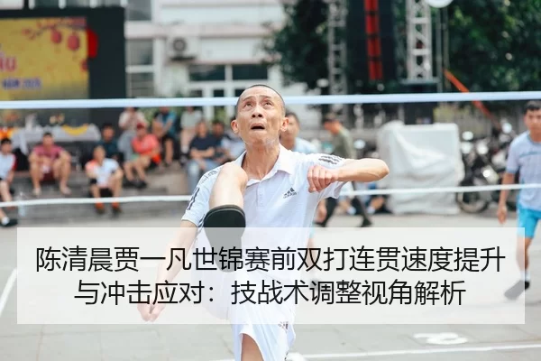 陈清晨贾一凡世锦赛前双打连贯速度提升与冲击应对：技战术调整视角解析