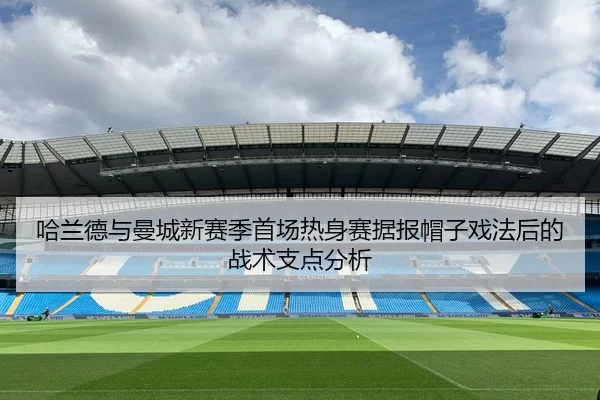 哈兰德与曼城新赛季首场热身赛据报帽子戏法后的战术支点分析