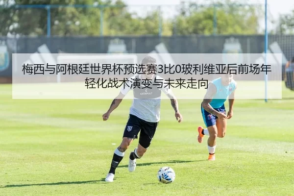 梅西与阿根廷世界杯预选赛3比0玻利维亚后前场年轻化战术演变与未来走向
