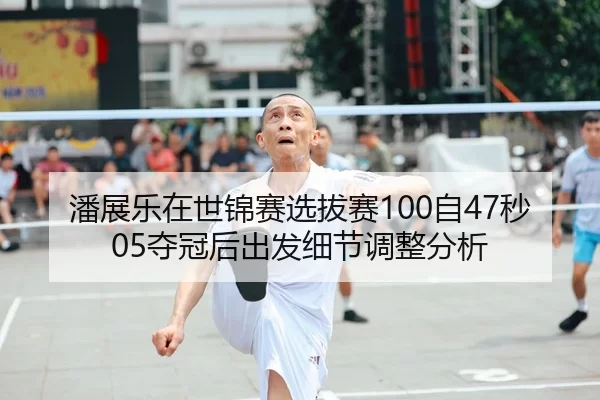 潘展乐在世锦赛选拔赛100自47秒05夺冠后出发细节调整分析