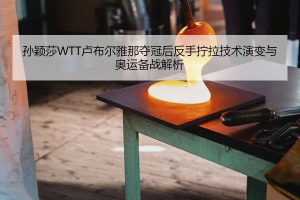 孙颖莎WTT卢布尔雅那夺冠后反手拧拉技术演变与奥运备战解析