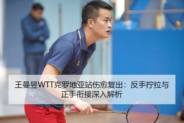 王曼昱WTT克罗地亚站伤愈复出：反手拧拉与正手衔接深入解析