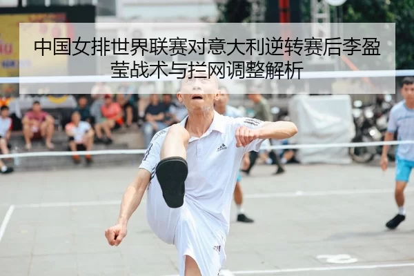 中国女排世界联赛对意大利逆转赛后李盈莹战术与拦网调整解析