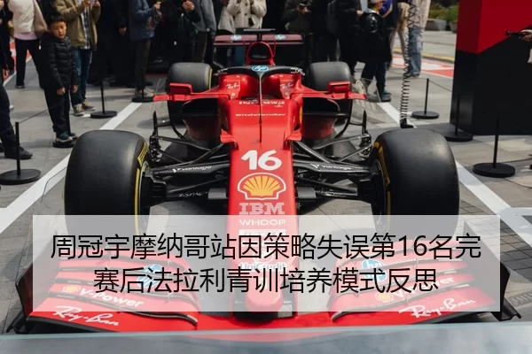 周冠宇摩纳哥站因策略失误第16名完赛后法拉利青训培养模式反思