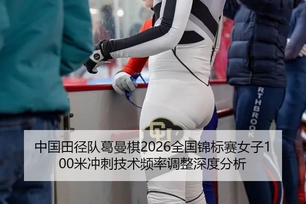 中国田径队葛曼棋2026全国锦标赛女子100米冲刺技术频率调整深度分析